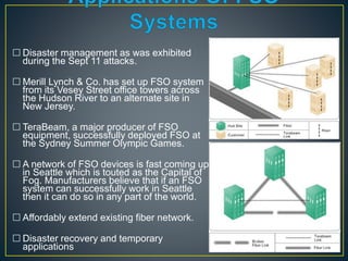 10
 Disaster management as was exhibited
during the Sept 11 attacks.
 Merill Lynch & Co. has set up FSO system
from its Vesey Street office towers across
the Hudson River to an alternate site in
New Jersey.
 TeraBeam, a major producer of FSO
equipment, successfully deployed FSO at
the Sydney Summer Olympic Games.
 A network of FSO devices is fast coming up
in Seattle which is touted as the Capital of
Fog. Manufacturers believe that if an FSO
system can successfully work in Seattle
then it can do so in any part of the world.
 Affordably extend existing fiber network.
 Disaster recovery and temporary
applications
 