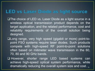 The choice of LED vs. Laser Diode as a light source in a
wireless optical transmission product depends on the
target application, and the related performance, cost and
reliability requirements of the overall solution being
designed.
Long range, very high speed (gigabit or more) point-to-
point FSO systems require laser diodes. Such products
compete with high-speed RF point-to-point solutions
often based on milimeter wave transmission in the 60,
70, 80 and 90 GHz bands.
 However, shorter range LED based systems can
achieve high-speed optical system performance, while
dramatically reducing the overall system size and cost. 15
 