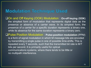 On and Off Keying (OOK) Modulation : On-off keying (OOK)
the simplest form of modulation that represents digital data as the
presence or absence of a carrier wave. In its simplest form, the
presence of a carrier for a specific duration represents a binary one,
while its absence for the same duration represents a binary zero.
Pulse Position Modulation : Pulse-position modulation (PPM)
is a form of signal modulation in which M message bits are encoded
by transmitting a single pulse in one of possible time-shifts. This is
repeated every T seconds, such that the transmitted bit rate is M/T
bits per second. It is primarily useful for optical
communications systems, where there tends to be little or
no multipath interference.
18
 