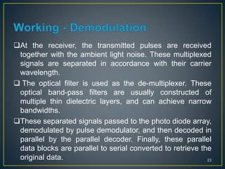 At the receiver, the transmitted pulses are received
together with the ambient light noise. These multiplexed
signals are separated in accordance with their carrier
wavelength.
 The optical filter is used as the de-multiplexer. These
optical band-pass filters are usually constructed of
multiple thin dielectric layers, and can achieve narrow
bandwidths.
These separated signals passed to the photo diode array,
demodulated by pulse demodulator, and then decoded in
parallel by the parallel decoder. Finally, these parallel
data blocks are parallel to serial converted to retrieve the
original data. 23
 