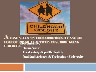 A CASE STUDY ON CHILDHOODOBESITY ANDTHE
ROLE OF PHYSICAL ACTIVITY IN SCHOOL GOING
CHILDREN.
Presented by,
Asma Akter
Food safety & public health
Noakhali Science & Technology University
 