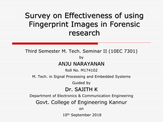 Survey on Effectiveness of using
Fingerprint Images in Forensic
research
Third Semester M. Tech. Seminar II (10EC 7301)
by
ANJU NARAYANAN
Roll No. M174102
M. Tech. in Signal Processing and Embedded Systems
Guided by
Dr. SAJITH K
Department of Electronics & Communication Engineering
Govt. College of Engineering Kannur
on
10th September 2018
 