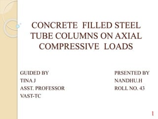 CONCRETE FILLED STEEL
TUBE COLUMNS ON AXIAL
COMPRESSIVE LOADS
GUIDED BY PRSENTED BY
TINA J NANDHU.H
ASST. PROFESSOR ROLL NO. 43
VAST-TC
1
 