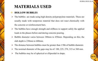 11/41
BUBBLE DECK SLAB
MATERIALS USED
 HOLLOW BUBBLES
 The bubbles are made using high density polypropylene materials. These are
usually made with nonporous material that does not react chemically with
the concrete or reinforcement bars.
 The bubbles have enough strength and stiffness to support safely the applied
loads in the phases before and during concrete pouring.
 Bubble diameter varies between 180mm to 450mm. Depending on this; the
slab depth is 230mm to 600mm.
 The distance between bubbles must be greater than 1/9th of bubble diameter.
 The nominal diameter of the gaps may be of: 180, 225, 270, 315 or 360 mm.
 The bubbles may be of spherical or ellipsoidal in shape.
 