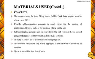 13/41
BUBBLE DECK SLAB
MATERIALS USED(Contd..)
 CONCRETE
 The concrete used for joint filling in the Bubble Deck floor system must be
above class 20/25.
 Usually self-compacting concrete is used, either for the casting of
prefabricated filigree slab, or for the joint filling on the site.
 Self compacting concrete can be poured into the slab forms; it flows around
congested areas of reinforcement and into tight sections.
 Thereby it allows air to escape and resist segregation.
 The nominal maximum size of the aggregate is the function of thickness of
the slab.
 The size should be less than 15mm.
 