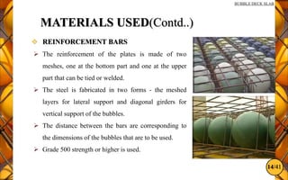 14/41
BUBBLE DECK SLAB
MATERIALS USED(Contd..)
 REINFORCEMENT BARS
 The reinforcement of the plates is made of two
meshes, one at the bottom part and one at the upper
part that can be tied or welded.
 The steel is fabricated in two forms - the meshed
layers for lateral support and diagonal girders for
vertical support of the bubbles.
 The distance between the bars are corresponding to
the dimensions of the bubbles that are to be used.
 Grade 500 strength or higher is used.
 