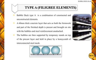 16/41
BUBBLE DECK SLAB
TYPE A (FILIGREE ELEMENTS)
 Bubble Deck type A is a combination of constructed and
unconstructed elements.
 A 60mm thick concrete layer that acts as both the formwork
and part of the finished depth is precast and brought on site
with the bubbles and steel reinforcement unattached.
 The bubbles are then supported by temporary stands on top
of the precast layer and held in place by a honeycomb of
interconnected steel mesh.
 