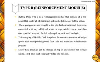 17/41
BUBBLE DECK SLAB
TYPE B (REINFORCEMENT MODULE)
 Bubble Deck type B is a reinforcement module that consists of a pre-
assembled sandwich of steel mesh and plastic bubbles, or bubble lattice.
 These components are brought to the site, laid on traditional formwork,
connected with any additional shear or edge reinforcement, and then
concreted in 2 stages to the full slab depth by traditional methods.
 This category of Bubble Deck is optimal for construction areas with tight
spaces such as suspended ground floor slabs and alteration/ refurbishment
projects.
 Since these modules can be stacked on top of one another for storage
until needed. This can be manually lifted into position.
 