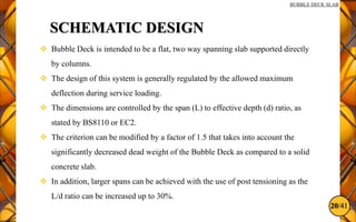 20/41
BUBBLE DECK SLAB
SCHEMATIC DESIGN
 Bubble Deck is intended to be a flat, two way spanning slab supported directly
by columns.
 The design of this system is generally regulated by the allowed maximum
deflection during service loading.
 The dimensions are controlled by the span (L) to effective depth (d) ratio, as
stated by BS8110 or EC2.
 The criterion can be modified by a factor of 1.5 that takes into account the
significantly decreased dead weight of the Bubble Deck as compared to a solid
concrete slab.
 In addition, larger spans can be achieved with the use of post tensioning as the
L/d ratio can be increased up to 30%.
 