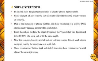 24/41
BUBBLE DECK SLAB
 SHEAR STRENGTH
 In any flat slab, design shear resistance is usually critical near columns.
 Shear strength of any concrete slab is chiefly dependent on the effective mass
of concrete.
 Due to the inclusion of plastic bubbles, the shear resistance of a Bubble Deck
slab is greatly reduced compared to a solid slab.
 From theoretical models, the shear strength of the Voided slab was determined
to be 60-80% of a solid slab with the same depth.
 Near the columns, bubbles are left out, so in these zones a Bubble deck slab is
designed exactly the same way as a solid slab.
 Shear resistance of Bubble deck slab is 0.6 times the shear resistance of a solid
slab of the same thickness.
 