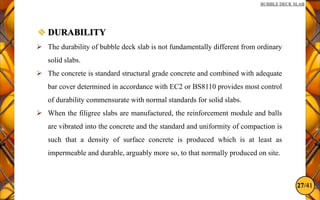 27/41
BUBBLE DECK SLAB
 DURABILITY
 The durability of bubble deck slab is not fundamentally different from ordinary
solid slabs.
 The concrete is standard structural grade concrete and combined with adequate
bar cover determined in accordance with EC2 or BS8110 provides most control
of durability commensurate with normal standards for solid slabs.
 When the filigree slabs are manufactured, the reinforcement module and balls
are vibrated into the concrete and the standard and uniformity of compaction is
such that a density of surface concrete is produced which is at least as
impermeable and durable, arguably more so, to that normally produced on site.
 