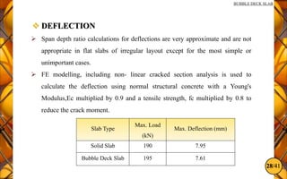 28/41
BUBBLE DECK SLAB
 DEFLECTION
 Span depth ratio calculations for deflections are very approximate and are not
appropriate in flat slabs of irregular layout except for the most simple or
unimportant cases.
 FE modelling, including non- linear cracked section analysis is used to
calculate the deflection using normal structural concrete with a Young's
Modulus,Ec multiplied by 0.9 and a tensile strength, fc multiplied by 0.8 to
reduce the crack moment.
Slab Type
Max. Load
(kN)
Max. Deflection (mm)
Solid Slab 190 7.95
Bubble Deck Slab 195 7.61
 