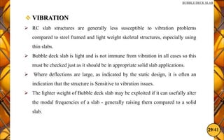 29/41
BUBBLE DECK SLAB
 VIBRATION
 RC slab structures are generally less susceptible to vibration problems
compared to steel framed and light weight skeletal structures, especially using
thin slabs.
 Bubble deck slab is light and is not immune from vibration in all cases so this
must be checked just as it should be in appropriate solid slab applications.
 Where deflections are large, as indicated by the static design, it is often an
indication that the structure is Sensitive to vibration issues.
 The lighter weight of Bubble deck slab may be exploited if it can usefully alter
the modal frequencies of a slab - generally raising them compared to a solid
slab.
 