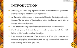3/41
BUBBLE DECK SLAB
INTRODUCTION
 In building, the slab is very important structural member to make a space and it
is one of the largest member consuming concrete.
 As the people getting interest of long span buildings the slab thickness is on the
increase. The increasing of slab thickness makes slab heavier, and it leads to
increase column and base size.
 Thus, it makes building consume more materials such as concrete and steel.
 For decades, several attempts have been made to create biaxial slabs with
hollow cavities in order to reduce the weight.
 Most attempts have consisted of laying blocks of a less heavy material like
expanded polystyrene between the bottom and top reinforcement, while other
types including waffle slabs / grid slabs.
 