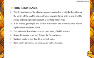 30/41
BUBBLE DECK SLAB
 FIRE RESISTANCE
 The fire resistance of the slab is a complex matter but is chiefly dependent on
the ability of the steel to retain sufficient strength during a fire when it will be
heated and lose significant strength as the temperature rises.
 In an intense, prolonged fire, the ball would melt and eventually char without
significant or detectable effect.
 Fire resistance depends on concrete cover nearly 60-180 minutes.
 Smoke Resistance is about 1.5 times the fire resistance.
 Depth of smoke is less than 10 m on both sides.
 Balls simply carbonize. No toxic gasses will be released.
 