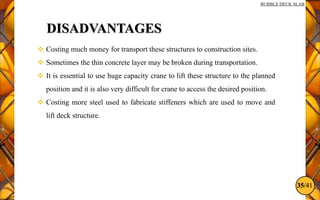35/41
BUBBLE DECK SLAB
DISADVANTAGES
 Costing much money for transport these structures to construction sites.
 Sometimes the thin concrete layer may be broken during transportation.
 It is essential to use huge capacity crane to lift these structure to the planned
position and it is also very difficult for crane to access the desired position.
 Costing more steel used to fabricate stiffeners which are used to move and
lift deck structure.
 