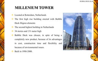 36/41
BUBBLE DECK SLAB
MILLENIUM TOWER
 Located at Rotterdam, Netherlands
 The first high rise building erected with Bubble
Deck filigree-elements
 The second highest building in Netherlands
 34 stories and 131 meter high
 Bubble Deck was chosen, in spite of being a
completely new product, because of its advantages
in cost, construction time and flexibility and
because of environmental issues.
 Built in 1998-2000.
 