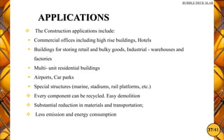 37/41
BUBBLE DECK SLAB
APPLICATIONS
 The Construction applications include:
 Commercial offices including high rise buildings, Hotels
 Buildings for storing retail and bulky goods, Industrial - warehouses and
factories
 Multi- unit residential buildings
 Airports, Car parks
 Special structures (marine, stadiums, rail platforms, etc.)
 Every component can be recycled. Easy demolition
 Substantial reduction in materials and transportation;
 Less emission and energy consumption
 