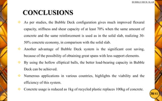 38/41
BUBBLE DECK SLAB
CONCLUSIONS
 As per studies, the Bubble Deck configuration gives much improved flexural
capacity, stiffness and shear capacity of at least 70% when the same amount of
concrete and the same reinforcement is used as in the solid slab, realizing 30-
50% concrete economy, in comparison with the solid slab.
 Another advantage of Bubble Deck system is the significant cost saving,
because of the possibility of obtaining great spans with less support elements.
 By using the hollow elliptical balls, the better load-bearing capacity in Bubble
Deck can be achieved.
 Numerous applications in various countries, highlights the viability and the
efficiency of this system.
 Concrete usage is reduced as 1kg of recycled plastic replaces 100kg of concrete.
 
