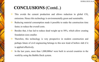 39/41
BUBBLE DECK SLAB
CONCLUSIONS (Contd..)
 This avoids the cement production and allows reduction in global CO2
emissions. Hence this technology is environmentally green and sustainable.
 Reducing material consumption made it possible to make the construction time
faster, to reduce the overall costs.
 Besides that, it has led to reduce dead weight up to 50%, which allow creating
foundation sizes smaller.
 Therefore, this technology is very prospective in modern construction and
perhaps future of civil engineering belongs to this new kind of hollow slab if it
is applied effectively.
 In the last years, more than 1,000,000m² were built in several countries in the
world by using the Bubble Deck system.
 