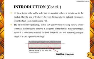 4/41
BUBBLE DECK SLAB
INTRODUCTION (Contd..)
 Of these types, only waffle slabs can be regarded to have a certain use in the
market. But the use will always be very limited due to reduced resistances
towards shear, local punching and fire.
 The revolutionary technology of flat slab construction by using hollow sphere
to replace the ineffective concrete in the centre of the slab has many advantages,
beside it is reduce the material, the load, lower the cost and increasing the span
length it is also a green technology.
 