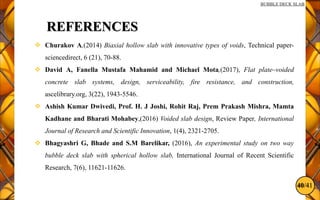 40/41
BUBBLE DECK SLAB
REFERENCES
 Churakov A,(2014) Biaxial hollow slab with innovative types of voids, Technical paper-
sciencedirect, 6 (21), 70-88.
 David A, Fanella Mustafa Mahamid and Michael Mota,(2017), Flat plate–voided
concrete slab systems, design, serviceability, fire resistance, and construction,
ascelibrary.org, 3(22), 1943-5546.
 Ashish Kumar Dwivedi, Prof. H. J Joshi, Rohit Raj, Prem Prakash Mishra, Mamta
Kadhane and Bharati Mohabey,(2016) Voided slab design, Review Paper, International
Journal of Research and Scientific Innovation, 1(4), 2321-2705.
 Bhagyashri G, Bhade and S.M Barelikar, (2016), An experimental study on two way
bubble deck slab with spherical hollow slab, International Journal of Recent Scientific
Research, 7(6), 11621-11626.
 