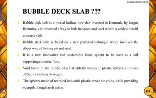 8/41
BUBBLE DECK SLAB
BUBBLE DECK SLAB ???
 Bubble deck slab is a biaxial hollow core slab invented in Denmark, by Jorgen
Breuning who invented a way to link air space and steel within a voided biaxial
concrete slab.
 Bubble deck slab is based on a new patented technique which involves the
direct way of linking air and steel.
 It is a new innovative and sustainable floor system to be used as a self
supporting concrete floor.
 Void forms in the middle of a flat slab by means of plastic spheres eliminate
35% of a slab's self- weight.
 The spheres made of recycled industrial plastic create air voids, while providing
strength through arch action.
 