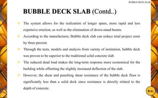 9/41
BUBBLE DECK SLAB
BUBBLE DECK SLAB (Contd..)
 The system allows for the realization of longer spans, more rapid and less
expensive erection, as well as the elimination of down-stand beams.
 According to the manufacturer, Bubble deck slab can reduce total project costs
by three percent.
 Through the tests, models and analysis from variety of institution, bubble deck
was proven to be superior to the traditional solid concrete slab.
 The reduced dead load makes the long-term response more economical for the
building while offsetting the slightly increased deflection of the slab.
 However, the shear and punching shear resistance of the bubble deck floor is
significantly less than a solid deck since resistance is directly related to the
depth of concrete.
 