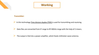 Working
 In this technology Time division duplex (TDD) is used for transmitting and receiving.
 Data files are converted from IF range to RF 60GHz range with the help of 2 mixers.
 The output is fed into a power amplifier, which feeds millimeter wave antenna.
Transmitter:
 