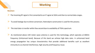 Working
 The incoming RF signal is first converted to an IF signal at 5GHz and then to normal data ranges.
 To avoid leakage due to direct conversion, heterodyne construction is used for this process.
 The total data is transfer within few second due to availability of 7GHz spectrum.
 As mentioned above milli meter wave antenna is used for this technology, which operates at 60GHz
frequency (Unlicensed band). Because of this band we achieve high data rates. In unlicensed band
energy propagation has unique characteristics that provide additional benefits such as excellent
immunity to co-channel interference, high security and frequency reuse.
Receiver:
 
