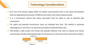 Technology Considerations
 Gi-Fi uses Time division duplex (TDD), the duplex communication links i.e the uplink and downlink
both are separated by the portion of different time slots in the similar frequency band.
 It is a transmission scheme that allows asymmetric flow for uplink as well as downlink data
transmission
 For uplink and downlink transmission, Users are allocated time slots. This method is extremely
advantageous in case there is an asymmetry of uplink and downlink data rates.
 TDD divides a data stream into frames and allocates different time slots to forward and reverse
transmissions, thereby allowing both types of transmissions to share the similar transmission medium.
uplink downlink
frequency
Guard band
 