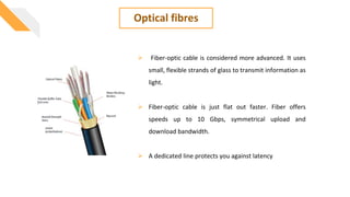 Optical fibres
 Fiber-optic cable is considered more advanced. It uses
small, flexible strands of glass to transmit information as
light.
 Fiber-optic cable is just flat out faster. Fiber offers
speeds up to 10 Gbps, symmetrical upload and
download bandwidth.
 A dedicated line protects you against latency
 