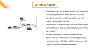 Wireless Access
 To send data over the airwaves, the IEEE has developed
the 802.11 specification, which defines half-duplex
operations using the same frequency for send and
receive operations on a WLAN.
 The discovery of Hertz created a platform via airways to
transfer the same data, as electrical signals, without the
use of wires.
 Therefore, the simple answer to the relationship
between WLANs and the other discoveries previously
mentioned is that a WLAN is a LAN that does not need
cables to transfer data between devices.
 