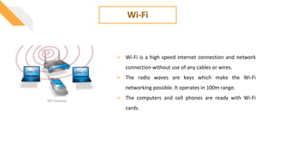 Wi-Fi
 Wi-Fi is a high speed internet connection and network
connection without use of any cables or wires.
 The radio waves are keys which make the Wi-Fi
networking possible. It operates in 100m range.
 The computers and cell phones are ready with Wi-Fi
cards.
 