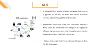 Gi-Fi
 It allows wireless transfer of audio and video data at up to
5 gigabits per second, ten times the current maximum
wireless transfer rate, at one-tenth the cost.
 Researchers chose the 57–64 GHz unlicensed frequency
band since the millimetre-wave range of the spectrum
allowed high component on-chip integration as well as the
integration of very small high gain arrays.
 It could be incorporated in many devices like camcorders,
TV, PC, Routers etc
 
