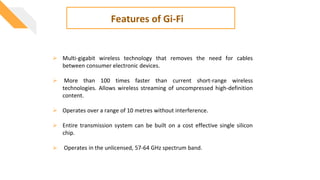  Multi-gigabit wireless technology that removes the need for cables
between consumer electronic devices.
 More than 100 times faster than current short-range wireless
technologies. Allows wireless streaming of uncompressed high-definition
content.
 Operates over a range of 10 metres without interference.
 Entire transmission system can be built on a cost effective single silicon
chip.
 Operates in the unlicensed, 57-64 GHz spectrum band.
Features of Gi-Fi
 