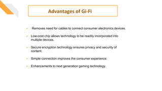  Removes need for cables to connect consumer electronics devices.
 Low-cost chip allows technology to be readily incorporated into
multiple devices.
 Secure encryption technology ensures privacy and security of
content.
 Simple connection improves the consumer experience.
 Enhancements to next generation gaming technology.
Advantages of Gi-Fi
 