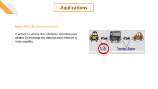 Applications
Inter-Vehicle communication:
In vehicle to vehicle short distance spontaneously
created So exchange the data between vehicles is
made possible.
 