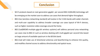 Conclusion
 Wi-Fi products based on next generation gigabit per second 802.11(WLAN) technology will
be emerging on the market soon to address use cases that demand higher throughput.
 802.11ac (wireless networking standard) will evolve in the 5 GHz bands with wider channels
and multi-user capability to address broader coverage use cases typical of Wi-Fi devices,
such as higher resolution video coverage around the home.
 802.11ad(MGWS-multiple giga-bit wireless systems) will address personal area networking
use cases new to 802.11 such as wireless docking with multi-gigabit per second links based
on large amount of available spectrum in the 60 GHz band.
 802.11ad will make use of directional antennas and beamforming to enhance link quality,
and modifies channel access to address directionality and spatial reuse.
 