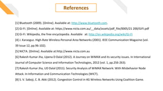 References
[1] Bluetooth (2009). [Online]. Available at: http://www.bluetooth.com.
[2] Gi-Fi. [Online]. Available at: https://www.nicta.com.au/__data/assets/pdf_file/0005/21 200/GiFI.pdf
[3] Gi-Fi. Wikipedia, the free encyclopedia. Available at: http://en.wikipedia.org/wiki/Gi-Fi
[4] J. Karaoguz. High-Rate Wireless Personal Area Networks (2001). IEEE Communication Magazine (vol.
39 Issue 12, pp.96-102).
[5] NICTA. [Online]. Available at:http://www.nicta.com.au
[6] Rakesh Kumar Jha, Upena D Dalal (2012). A Journey on WiMAX and its security issues. In International
Journal of Computer Science and Information Technologies, 2012 (vol. 1, pp.256-263).
[7] Rakesh Kumar Jha, UD Dalal (2011). Security Analysis of WiMAX Network: With Misbehavior Node
Attack. In Information and Communication Technologies (WICT).
[8] S. V. Saboji, C. B. Akki (2012). Congestion Control in 4G Wireless Networks Using Coalition Game.
 