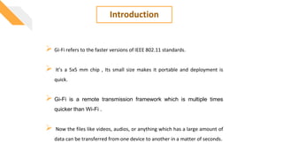 Introduction
 Gi-Fi refers to the faster versions of IEEE 802.11 standards.
 It’s a 5x5 mm chip , Its small size makes it portable and deployment is
quick.
 Gi-Fi is a remote transmission framework which is multiple times
quicker than Wi-Fi .
 Now the files like videos, audios, or anything which has a large amount of
data can be transferred from one device to another in a matter of seconds.
 