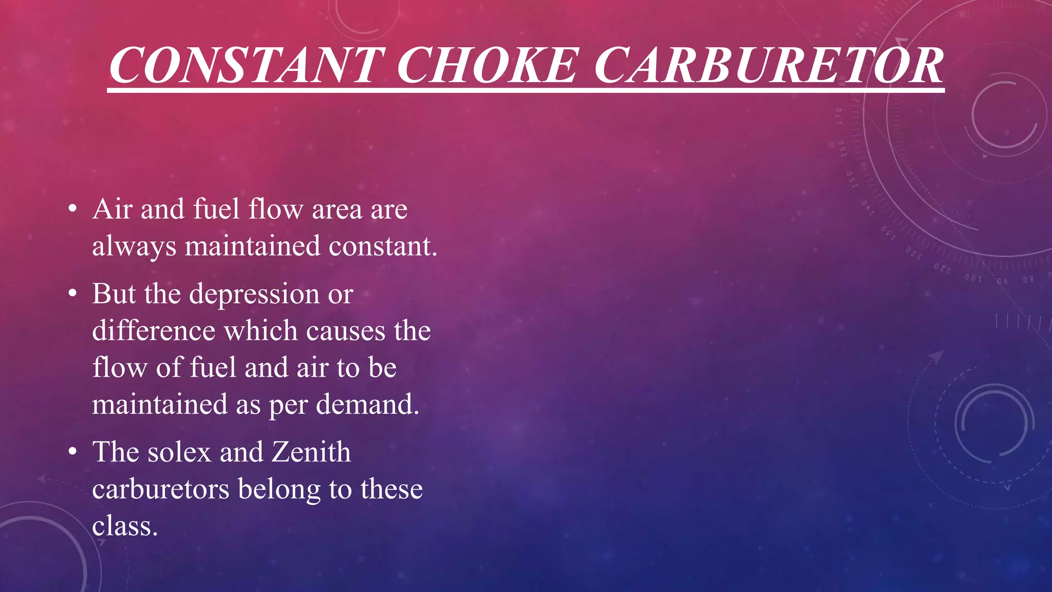 CONSTANT CHOKE CARBURETOR
• Air and fuel flow area are
always maintained constant.
• But the depression or
difference which causes the
flow of fuel and air to be
maintained as per demand.
• The solex and Zenith
carburetors belong to these
class.
 