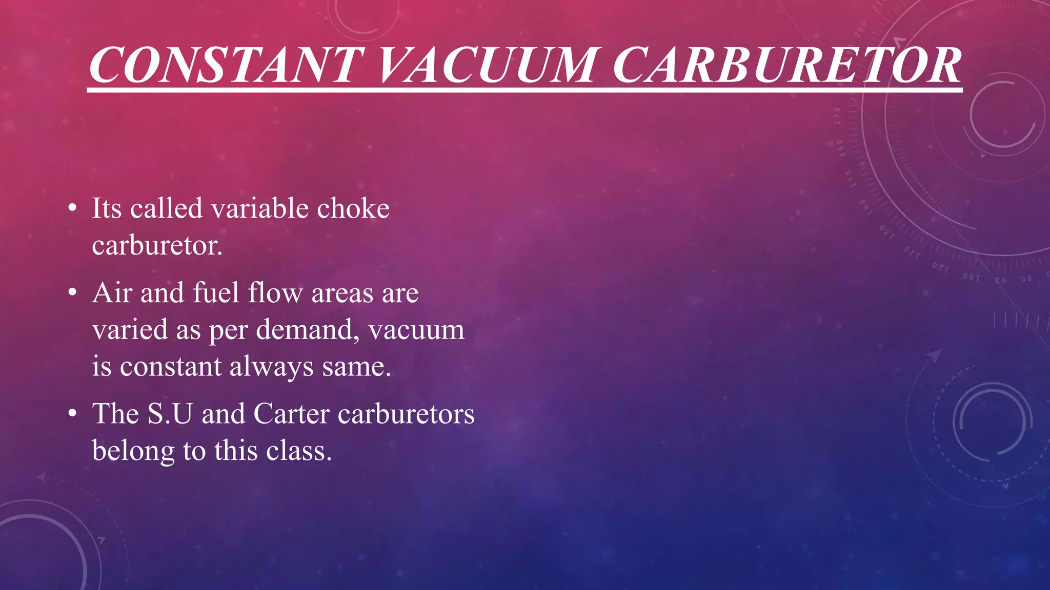 CONSTANT VACUUM CARBURETOR
• Its called variable choke
carburetor.
• Air and fuel flow areas are
varied as per demand, vacuum
is constant always same.
• The S.U and Carter carburetors
belong to this class.
 