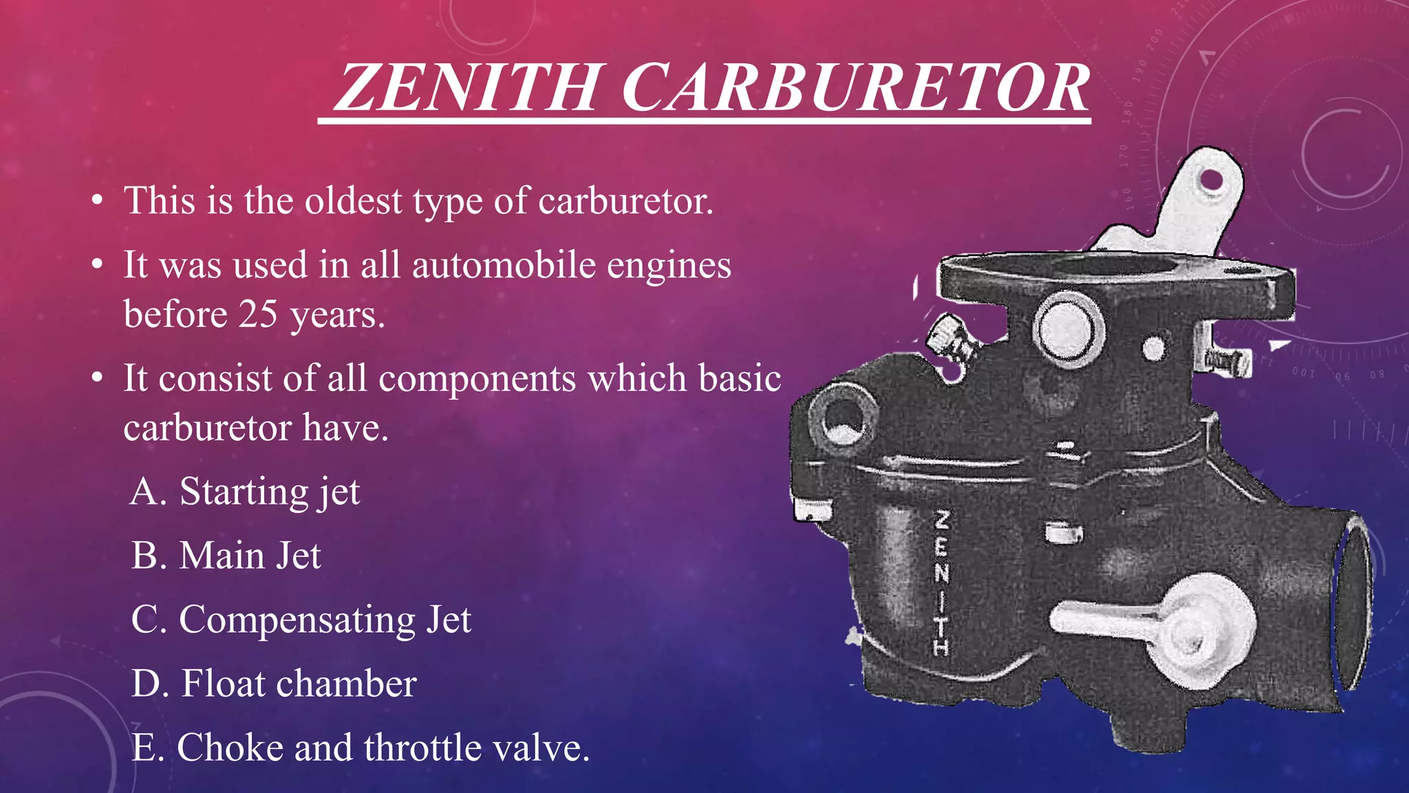 ZENITH CARBURETOR
• This is the oldest type of carburetor.
• It was used in all automobile engines
before 25 years.
• It consist of all components which basic
carburetor have.
A. Starting jet
B. Main Jet
C. Compensating Jet
D. Float chamber
E. Choke and throttle valve.
 