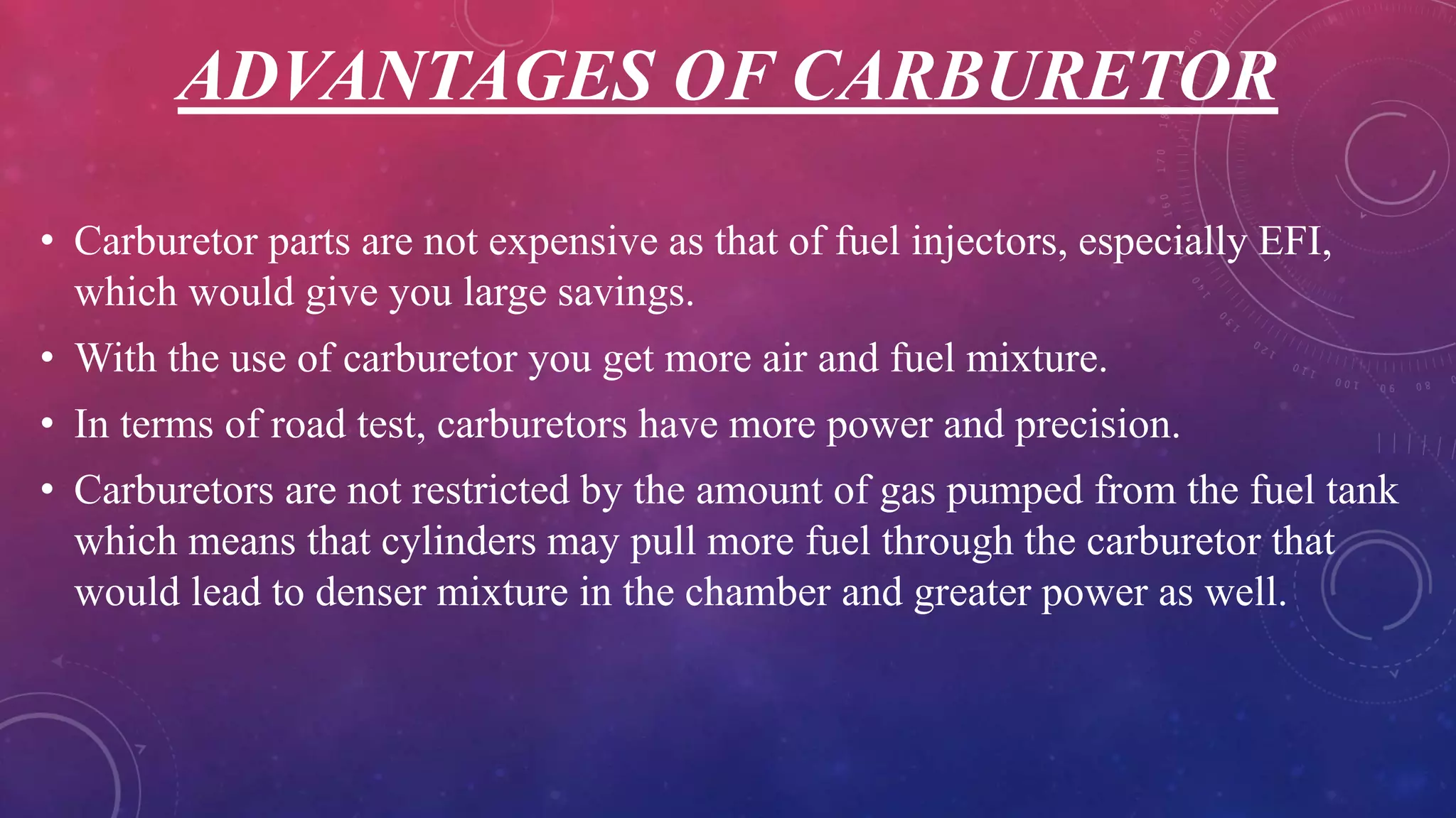 ADVANTAGES OF CARBURETOR
• Carburetor parts are not expensive as that of fuel injectors, especially EFI,
which would give you large savings.
• With the use of carburetor you get more air and fuel mixture.
• In terms of road test, carburetors have more power and precision.
• Carburetors are not restricted by the amount of gas pumped from the fuel tank
which means that cylinders may pull more fuel through the carburetor that
would lead to denser mixture in the chamber and greater power as well.
 