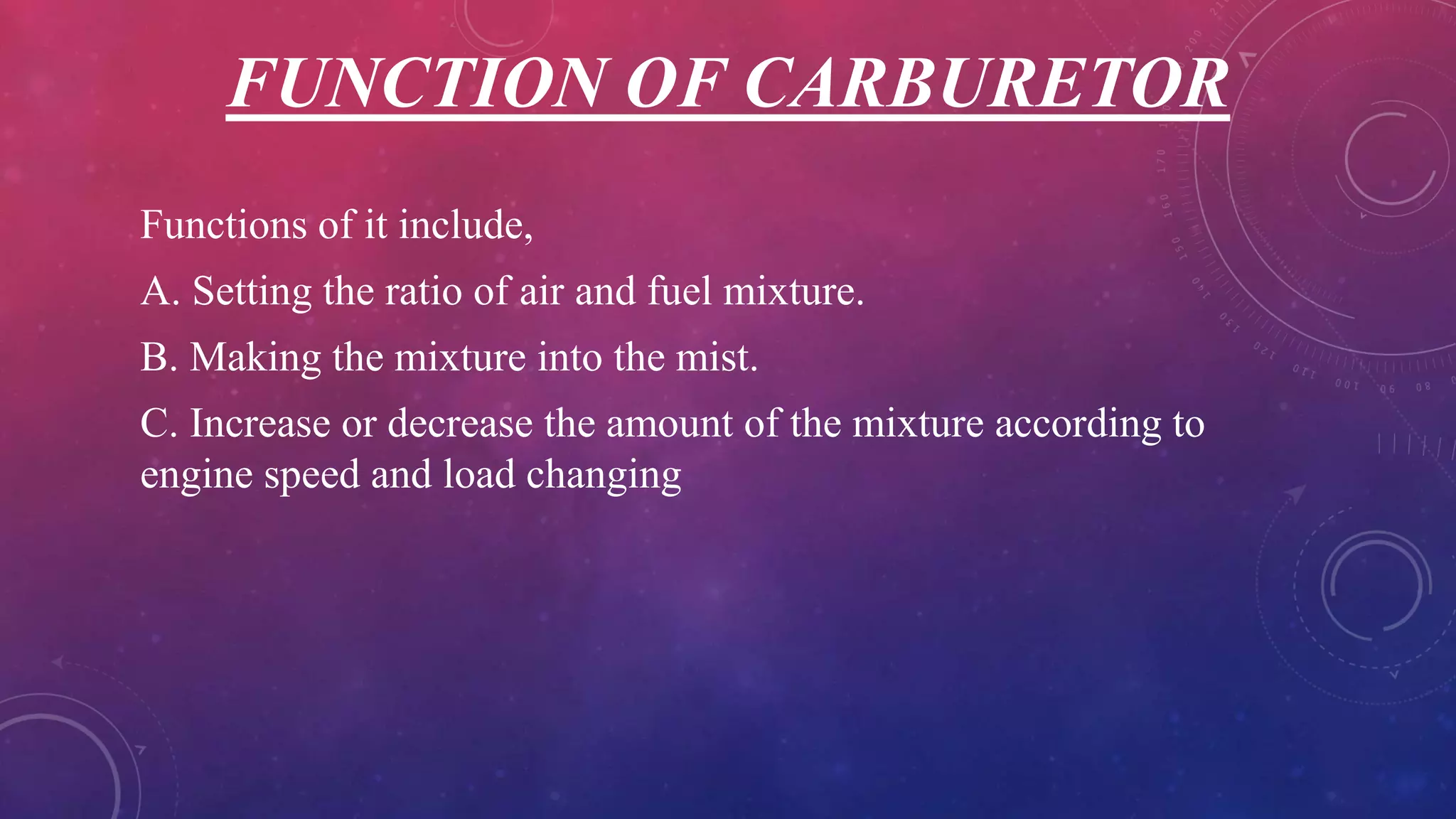 FUNCTION OF CARBURETOR
Functions of it include,
A. Setting the ratio of air and fuel mixture.
B. Making the mixture into the mist.
C. Increase or decrease the amount of the mixture according to
engine speed and load changing
 
