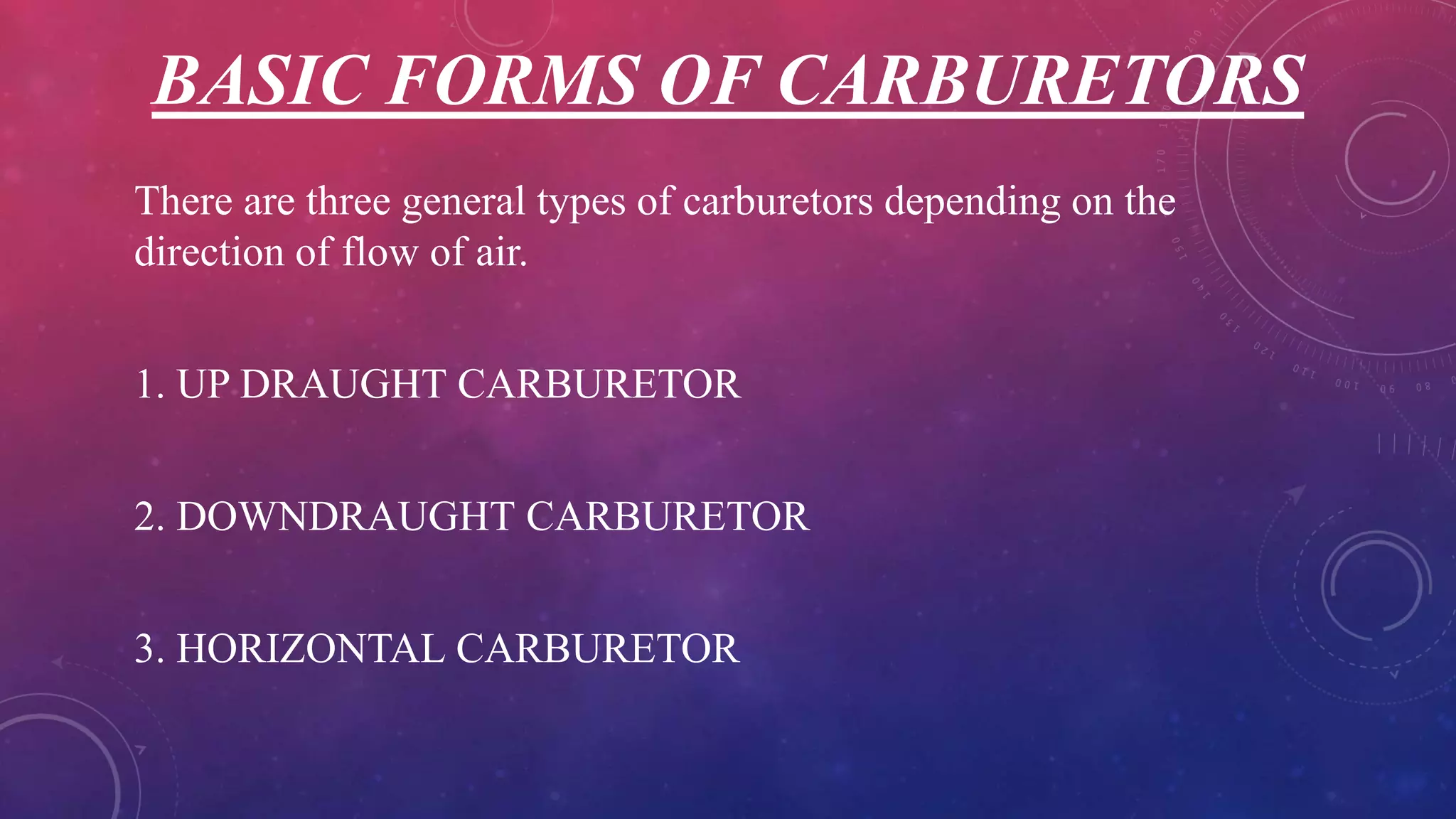 BASIC FORMS OF CARBURETORS
There are three general types of carburetors depending on the
direction of flow of air.
1. UP DRAUGHT CARBURETOR
2. DOWNDRAUGHT CARBURETOR
3. HORIZONTAL CARBURETOR
 
