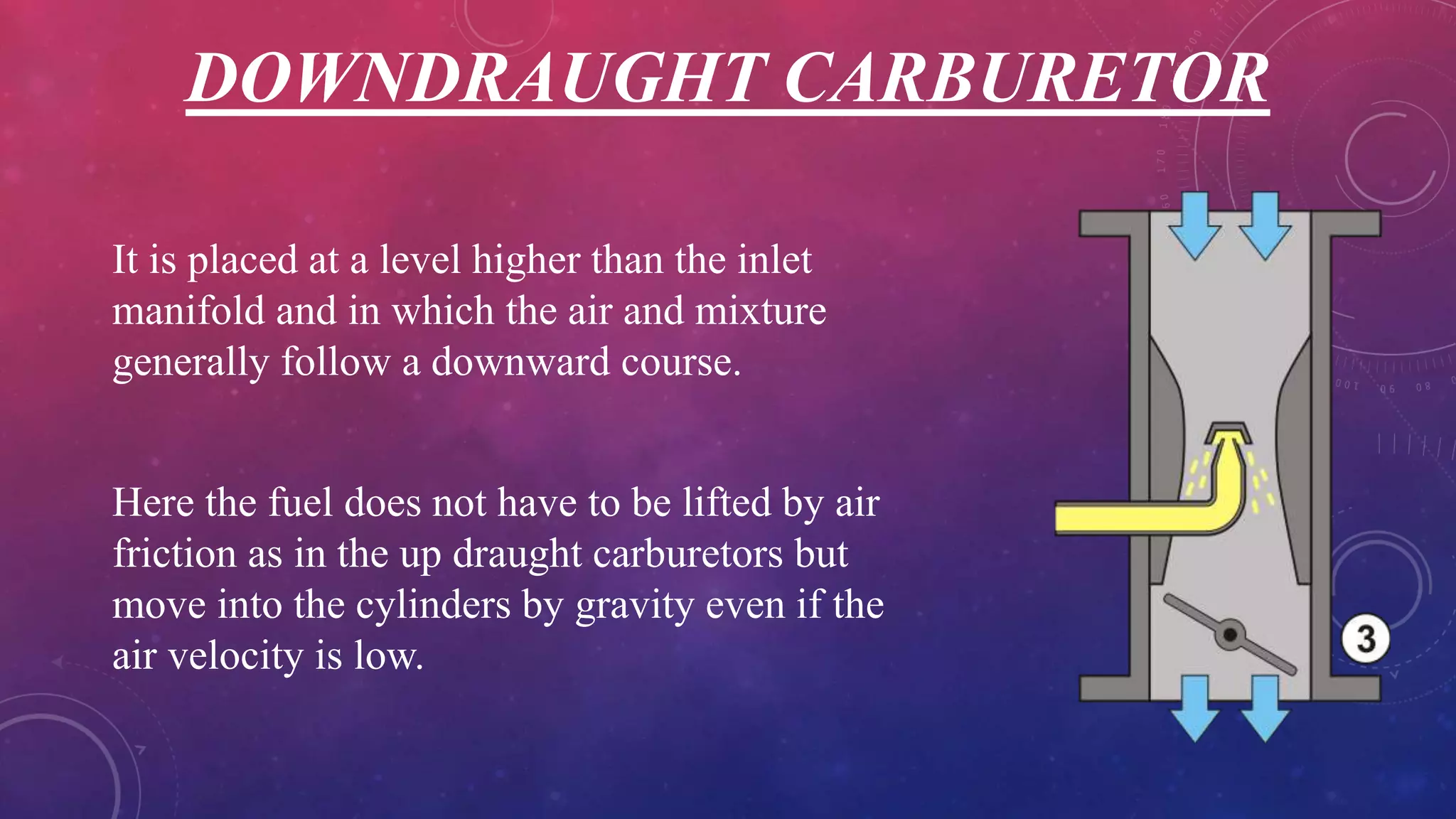 DOWNDRAUGHT CARBURETOR
It is placed at a level higher than the inlet
manifold and in which the air and mixture
generally follow a downward course.
Here the fuel does not have to be lifted by air
friction as in the up draught carburetors but
move into the cylinders by gravity even if the
air velocity is low.
 