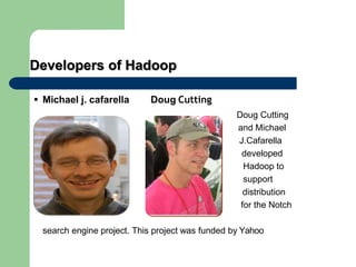 Developers of Hadoop
 Michael j. cafarella Doug Cutting
Doug Cutting
and Michael
J.Cafarella
developed
Hadoop to
support
distribution
for the Notch
search engine project. This project was funded by Yahoo
 