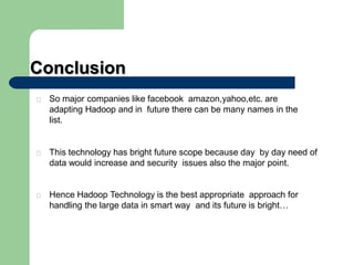 Conclusion
So major companies like facebook amazon,yahoo,etc. are
adapting Hadoop and in future there can be many names in the
list.
This technology has bright future scope because day by day need of
data would increase and security issues also the major point.
Hence Hadoop Technology is the best appropriate approach for
handling the large data in smart way and its future is bright…
 